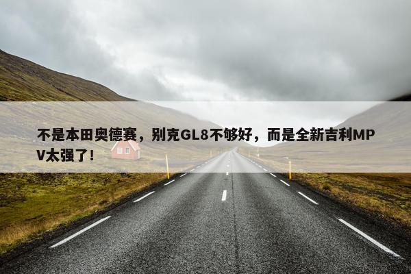 不是本田奥德赛，别克GL8不够好，而是全新吉利MPV太强了！