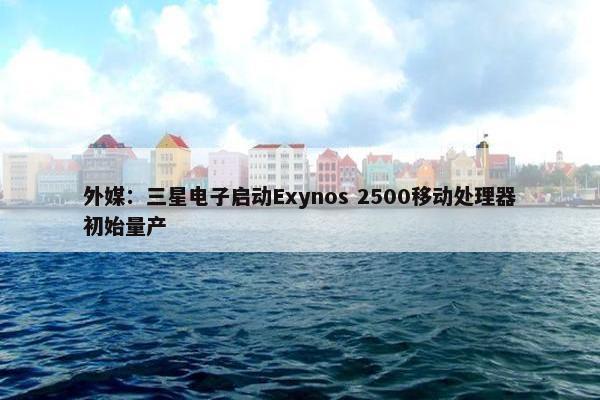 外媒：三星电子启动Exynos 2500移动处理器初始量产