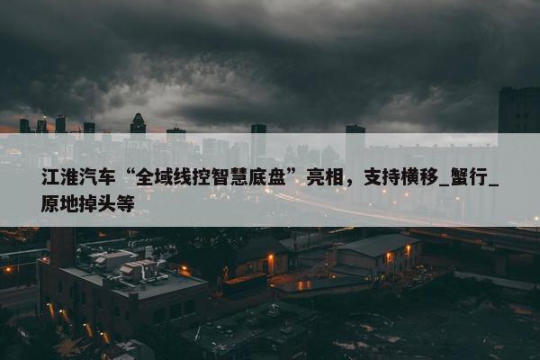 江淮汽车“全域线控智慧底盘”亮相，支持横移_蟹行_原地掉头等