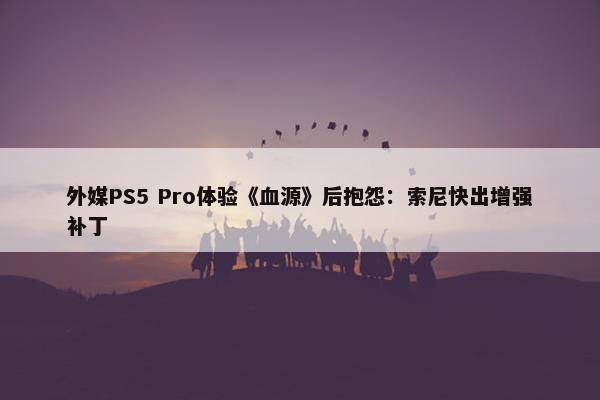 外媒PS5 Pro体验《血源》后抱怨：索尼快出增强补丁