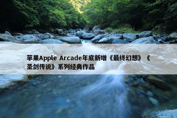 苹果Apple Arcade年底新增《最终幻想》《圣剑传说》系列经典作品