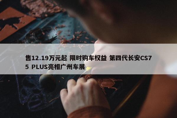 售12.19万元起 限时购车权益 第四代长安CS75 PLUS亮相广州车展