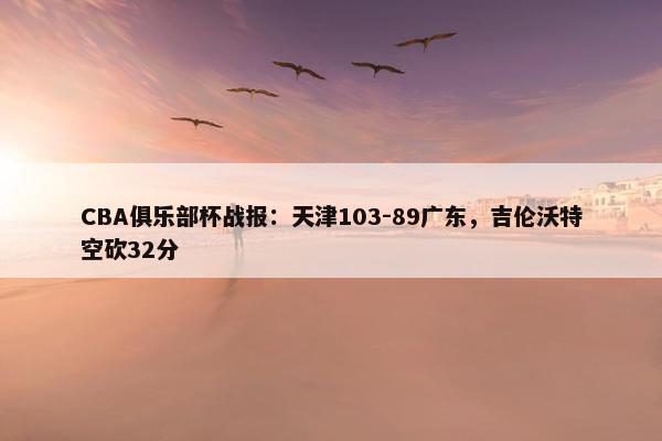 CBA俱乐部杯战报：天津103-89广东，吉伦沃特空砍32分