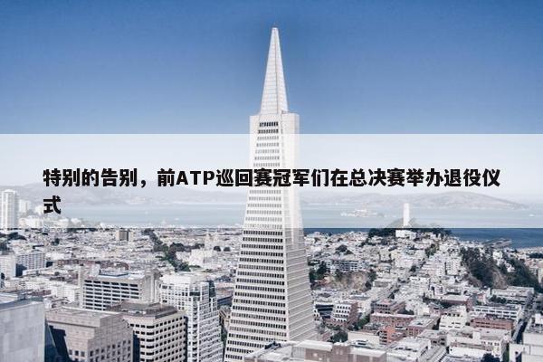 特别的告别，前ATP巡回赛冠军们在总决赛举办退役仪式