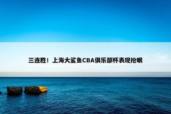 三连胜！上海大鲨鱼CBA俱乐部杯表现抢眼