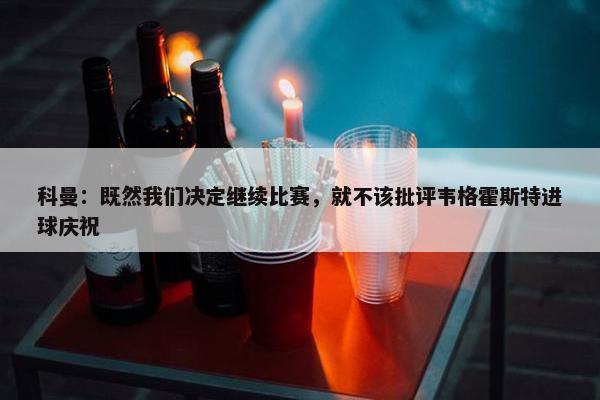 科曼：既然我们决定继续比赛，就不该批评韦格霍斯特进球庆祝