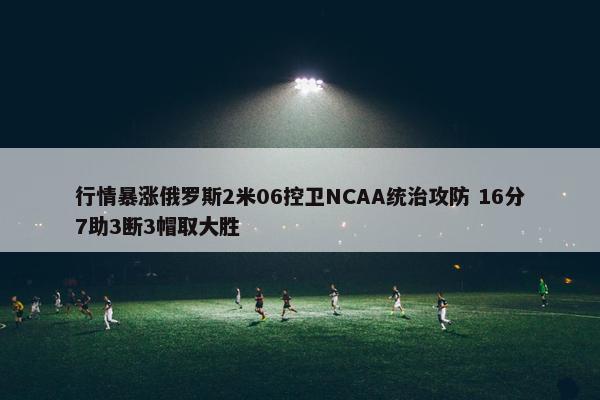 行情暴涨俄罗斯2米06控卫NCAA统治攻防 16分7助3断3帽取大胜