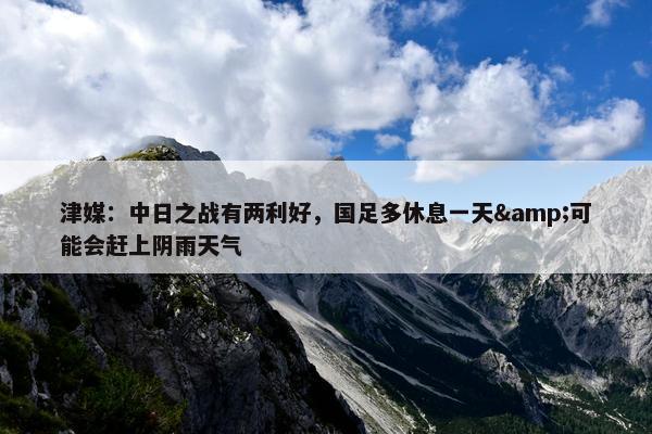 津媒：中日之战有两利好，国足多休息一天&可能会赶上阴雨天气