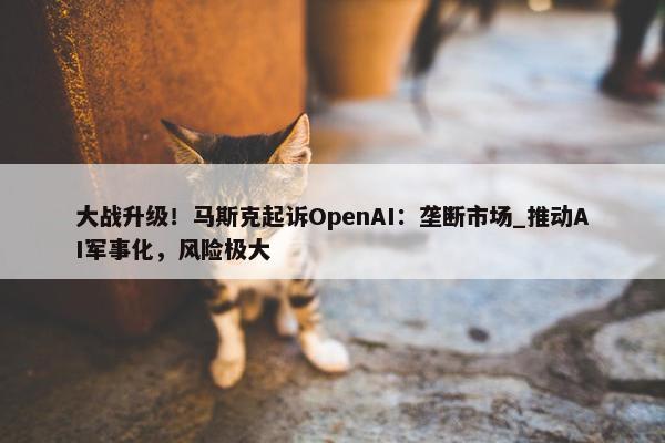 大战升级！马斯克起诉OpenAI：垄断市场_推动AI军事化，风险极大