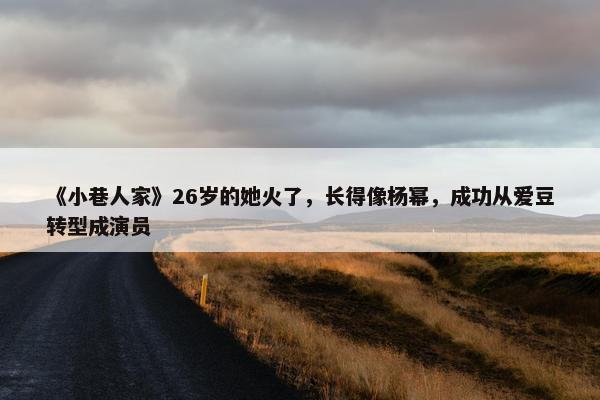 《小巷人家》26岁的她火了，长得像杨幂，成功从爱豆转型成演员