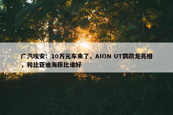 广汽埃安：10万元车来了，AION UT鹦鹉龙亮相，和比亚迪海豚比谁好