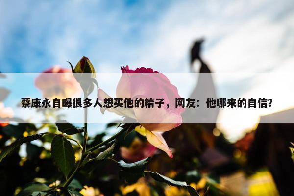 蔡康永自曝很多人想买他的精子，网友：他哪来的自信？