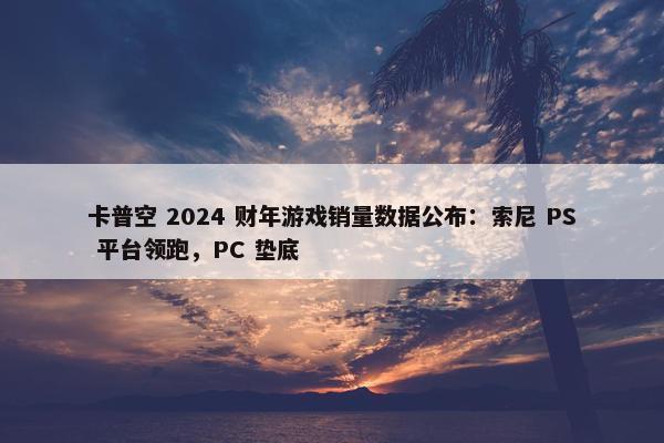 卡普空 2024 财年游戏销量数据公布：索尼 PS 平台领跑，PC 垫底