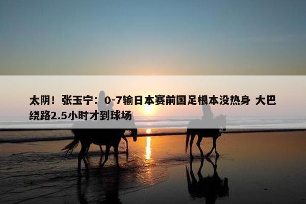 太阴！张玉宁：0-7输日本赛前国足根本没热身 大巴绕路2.5小时才到球场