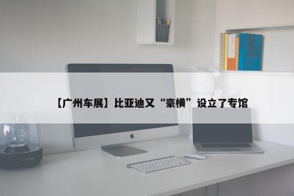 【广州车展】比亚迪又“豪横”设立了专馆