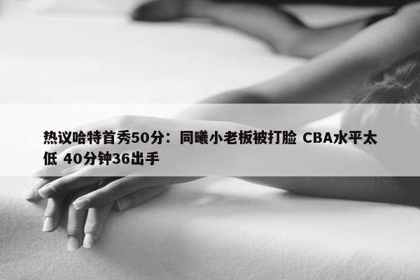 热议哈特首秀50分：同曦小老板被打脸 CBA水平太低 40分钟36出手