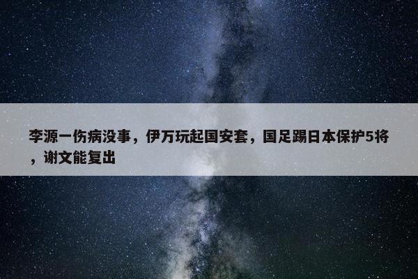 李源一伤病没事，伊万玩起国安套，国足踢日本保护5将，谢文能复出