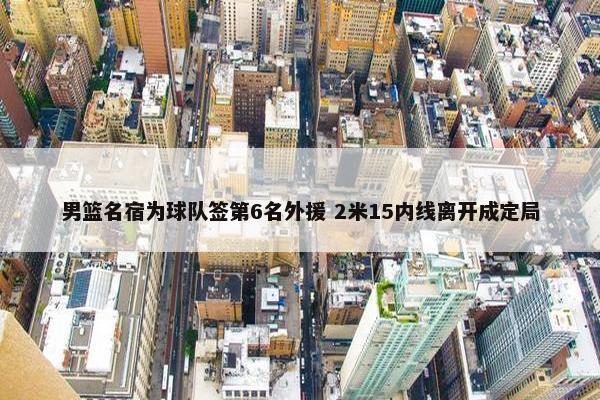 男篮名宿为球队签第6名外援 2米15内线离开成定局