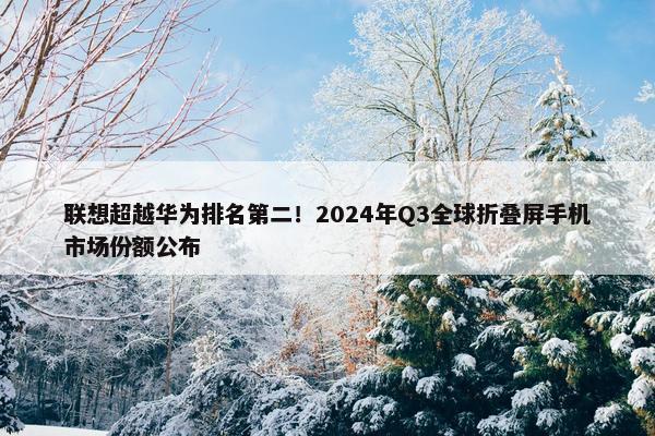 联想超越华为排名第二！2024年Q3全球折叠屏手机市场份额公布