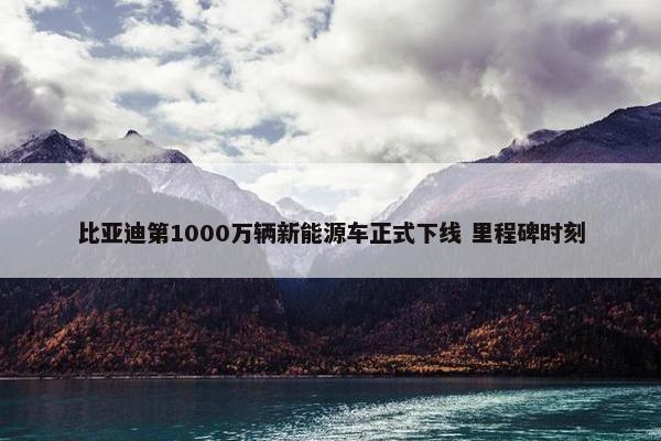 比亚迪第1000万辆新能源车正式下线 里程碑时刻