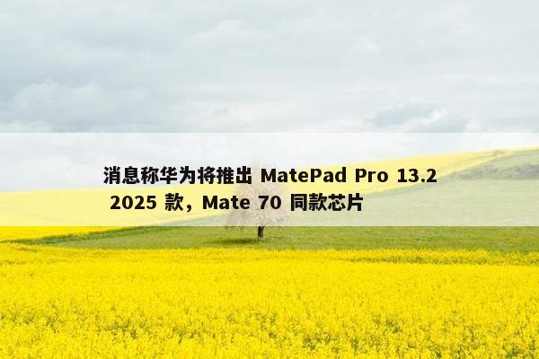 消息称华为将推出 MatePad Pro 13.2 2025 款，Mate 70 同款芯片