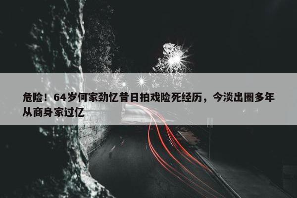 危险！64岁何家劲忆昔日拍戏险死经历，今淡出圈多年从商身家过亿