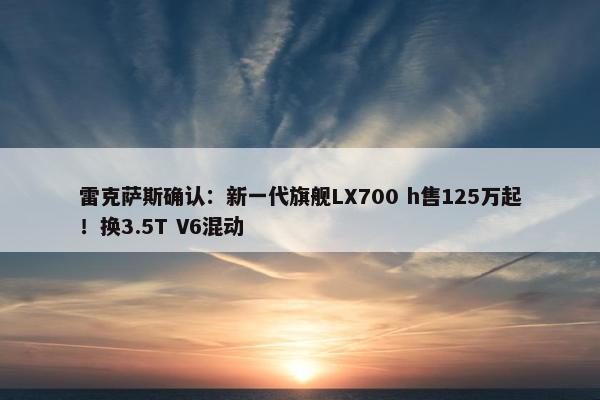 雷克萨斯确认：新一代旗舰LX700 h售125万起！换3.5T V6混动