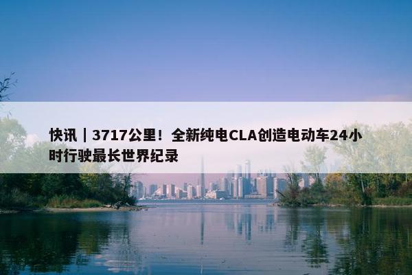 快讯｜3717公里！全新纯电CLA创造电动车24小时行驶最长世界纪录