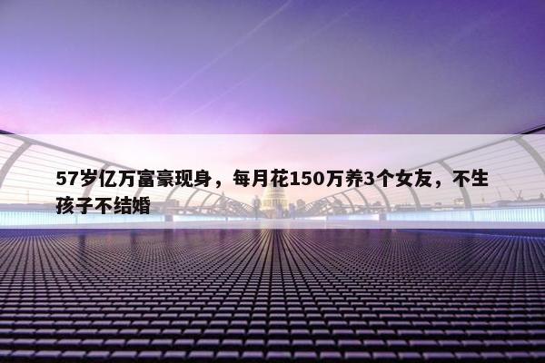 57岁亿万富豪现身，每月花150万养3个女友，不生孩子不结婚