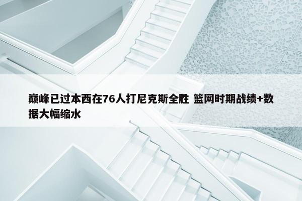 巅峰已过本西在76人打尼克斯全胜 篮网时期战绩+数据大幅缩水