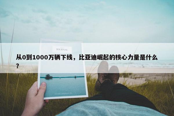 从0到1000万辆下线，比亚迪崛起的核心力量是什么？