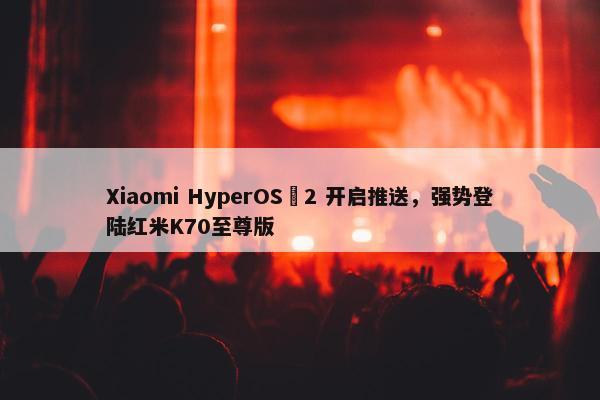 Xiaomi HyperOS 2 开启推送，强势登陆红米K70至尊版