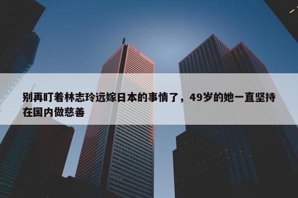 别再盯着林志玲远嫁日本的事情了，49岁的她一直坚持在国内做慈善