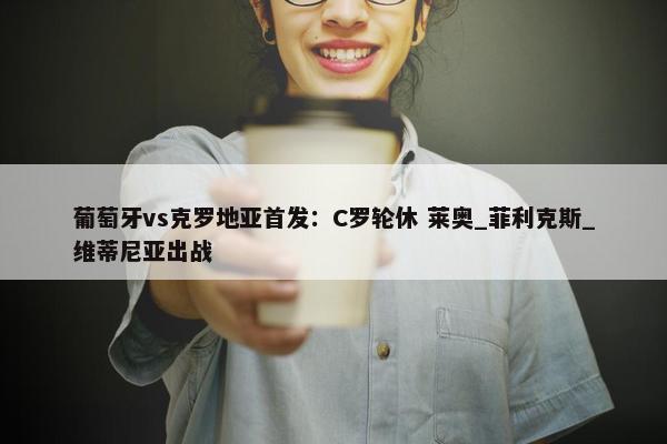 葡萄牙vs克罗地亚首发：C罗轮休 莱奥_菲利克斯_维蒂尼亚出战