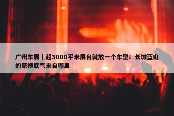 广州车展｜超3000平米展台就放一个车型！长城蓝山的豪横底气来自哪里