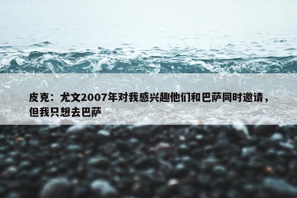 皮克：尤文2007年对我感兴趣他们和巴萨同时邀请，但我只想去巴萨