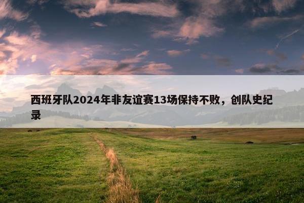 西班牙队2024年非友谊赛13场保持不败，创队史纪录