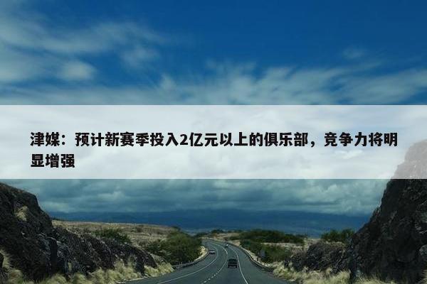 津媒：预计新赛季投入2亿元以上的俱乐部，竞争力将明显增强