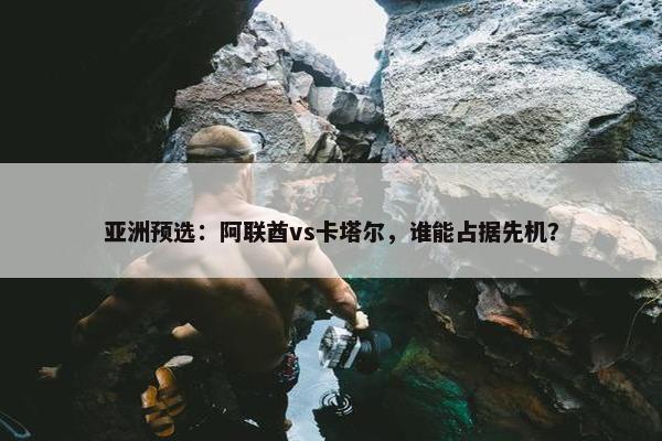 亚洲预选：阿联酋vs卡塔尔，谁能占据先机？