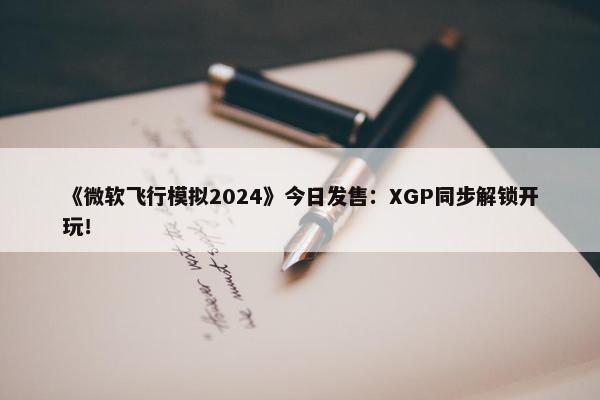 《微软飞行模拟2024》今日发售：XGP同步解锁开玩！