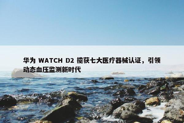 华为 WATCH D2 揽获七大医疗器械认证，引领动态血压监测新时代