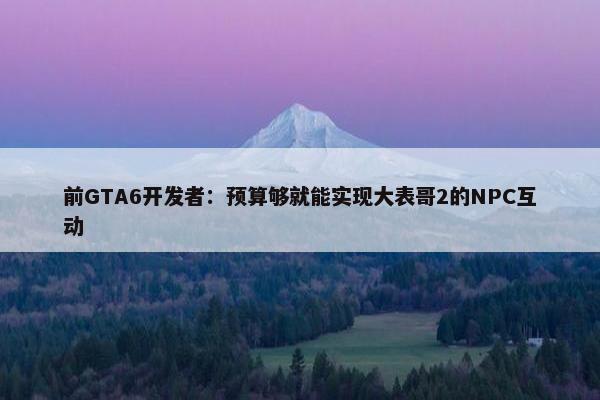 前GTA6开发者：预算够就能实现大表哥2的NPC互动