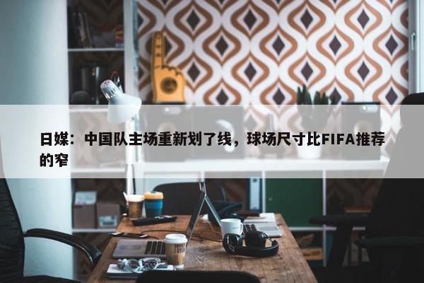 日媒：中国队主场重新划了线，球场尺寸比FIFA推荐的窄