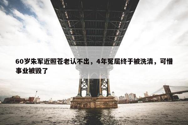 60岁朱军近照苍老认不出，4年冤屈终于被洗清，可惜事业被毁了