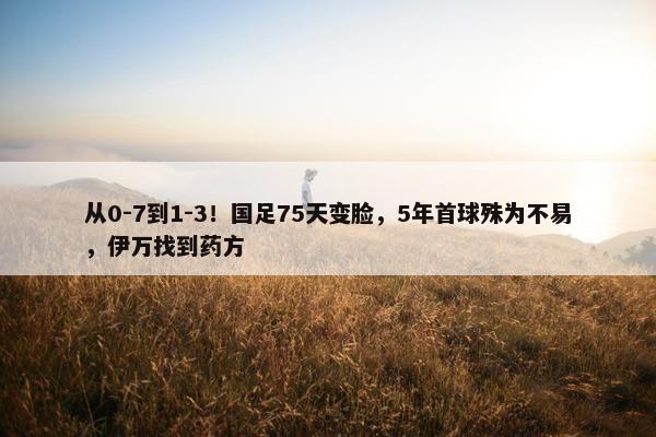 从0-7到1-3！国足75天变脸，5年首球殊为不易，伊万找到药方