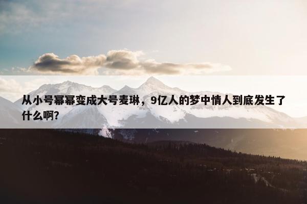 从小号幂幂变成大号麦琳，9亿人的梦中情人到底发生了什么啊？