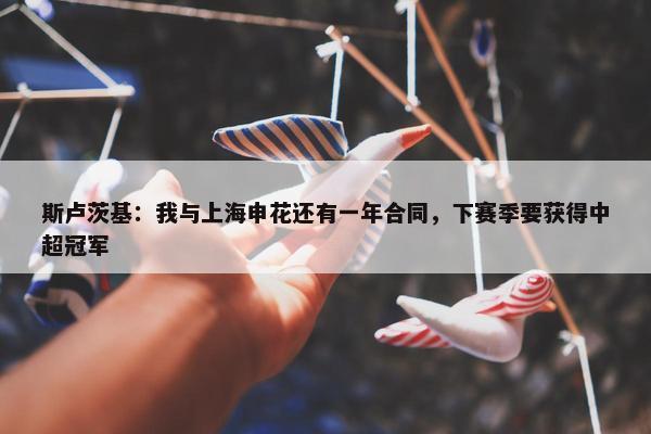 斯卢茨基：我与上海申花还有一年合同，下赛季要获得中超冠军