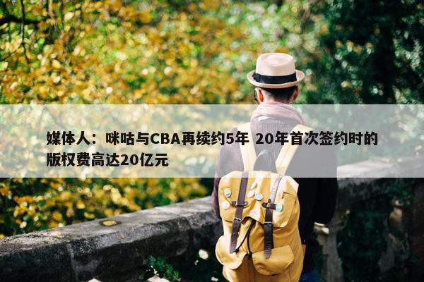 媒体人：咪咕与CBA再续约5年 20年首次签约时的版权费高达20亿元