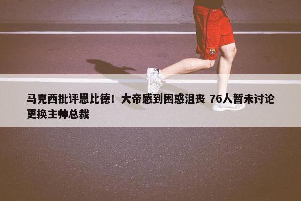 马克西批评恩比德！大帝感到困惑沮丧 76人暂未讨论更换主帅总裁