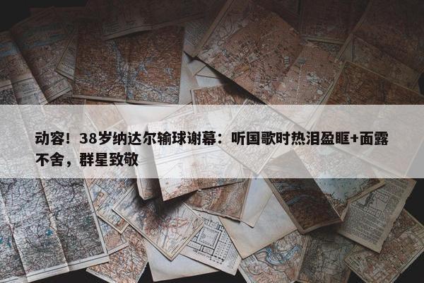 动容！38岁纳达尔输球谢幕：听国歌时热泪盈眶+面露不舍，群星致敬